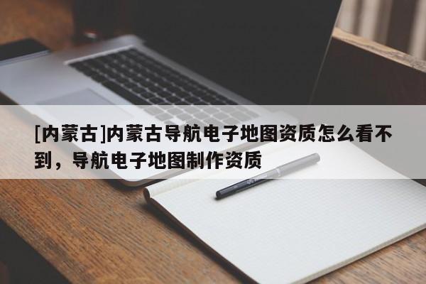 [內(nèi)蒙古]內(nèi)蒙古導(dǎo)航電子地圖資質(zhì)怎么看不到，導(dǎo)航電子地圖制作資質(zhì)