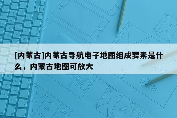 [內(nèi)蒙古]內(nèi)蒙古導(dǎo)航電子地圖組成要素是什么，內(nèi)蒙古地圖可放大