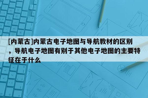 [內(nèi)蒙古]內(nèi)蒙古電子地圖與導(dǎo)航教材的區(qū)別，導(dǎo)航電子地圖有別于其他電子地圖的主要特征在于什么