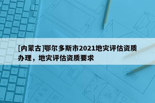 [內(nèi)蒙古]鄂爾多斯市2021地災(zāi)評(píng)估資質(zhì)辦理，地災(zāi)評(píng)估資質(zhì)要求